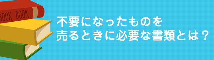 不要になったものを売るときに必要な書類とは?